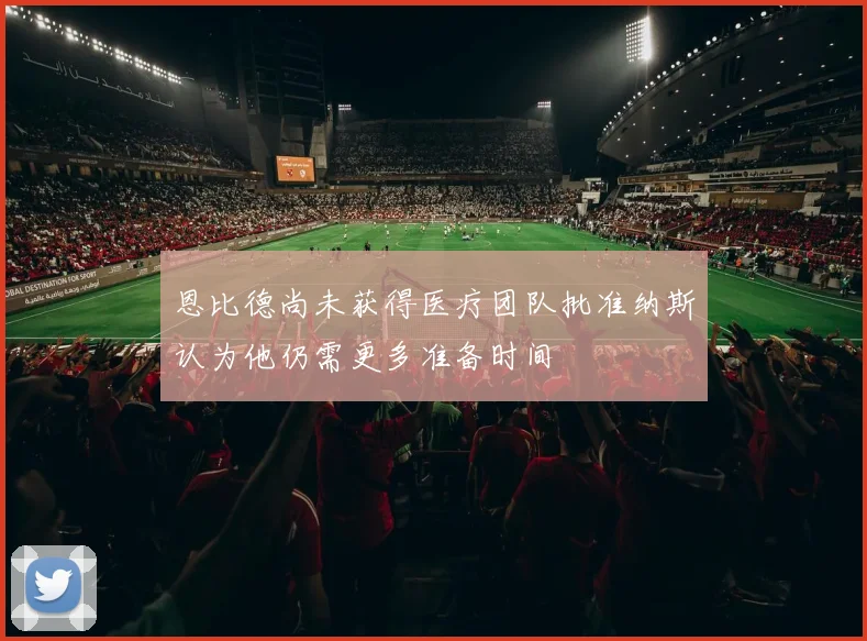 恩比德尚未获得医疗团队批准纳斯认为他仍需更多准备时间