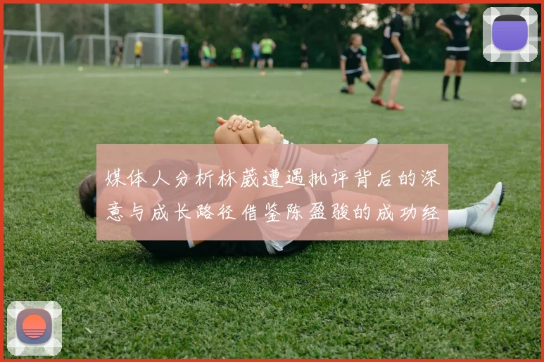 媒体人分析林葳遭遇批评背后的深意与成长路径借鉴陈盈骏的成功经验