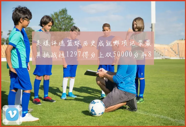 美媒评选篮球历史成就哪项记录最具挑战性1297得分上双50000分和8次总决赛