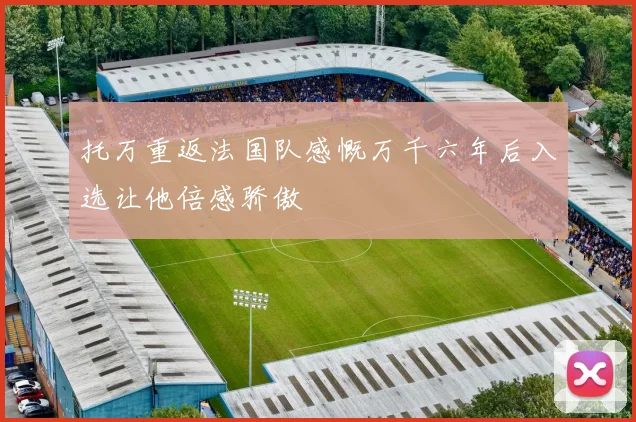 托万重返法国队感慨万千六年后入选让他倍感骄傲