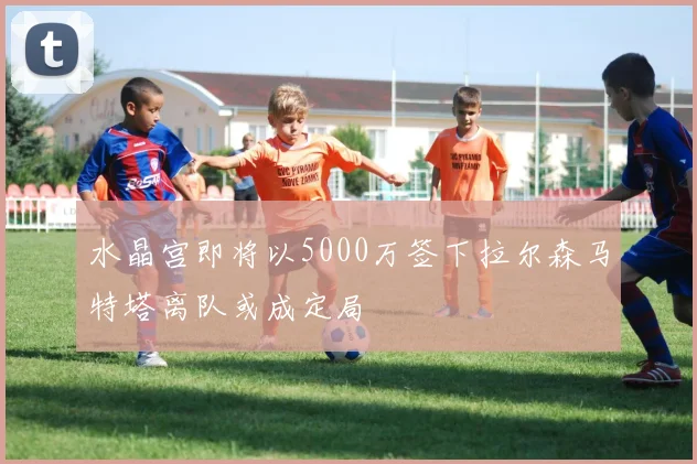 水晶宫即将以5000万签下拉尔森马特塔离队或成定局