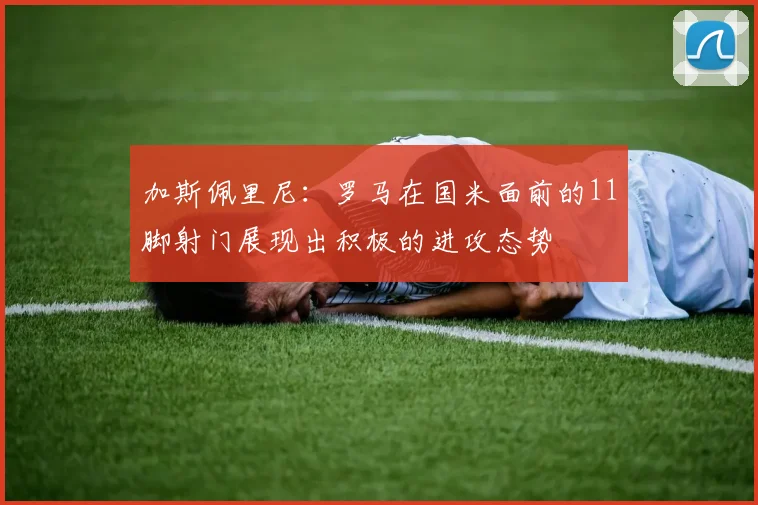 加斯佩里尼：罗马在国米面前的11脚射门展现出积极的进攻态势