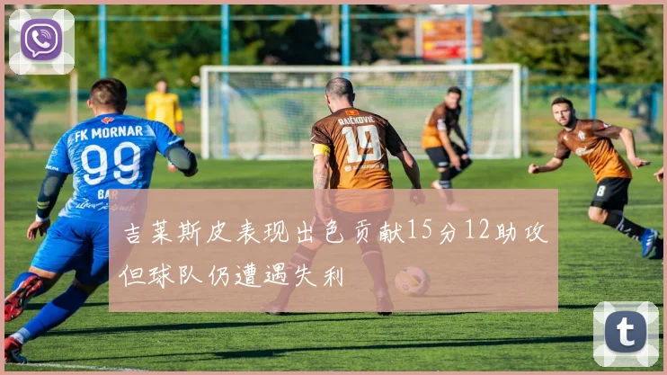 吉莱斯皮表现出色贡献15分12助攻但球队仍遭遇失利