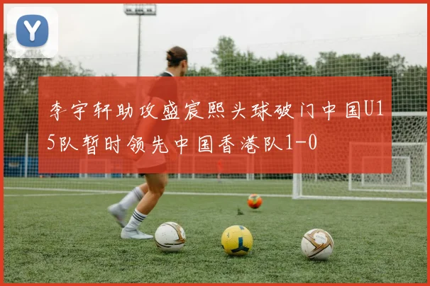 李宇轩助攻盛宸熙头球破门中国U15队暂时领先中国香港队1-0