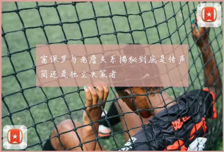富保罗与老詹关系揭秘到底是传声筒还是独立决策者