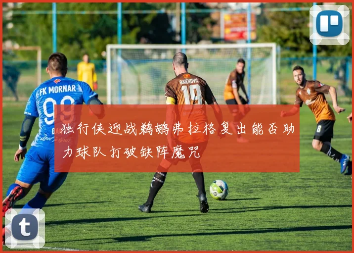 独行侠迎战鹈鹕弗拉格复出能否助力球队打破缺阵魔咒