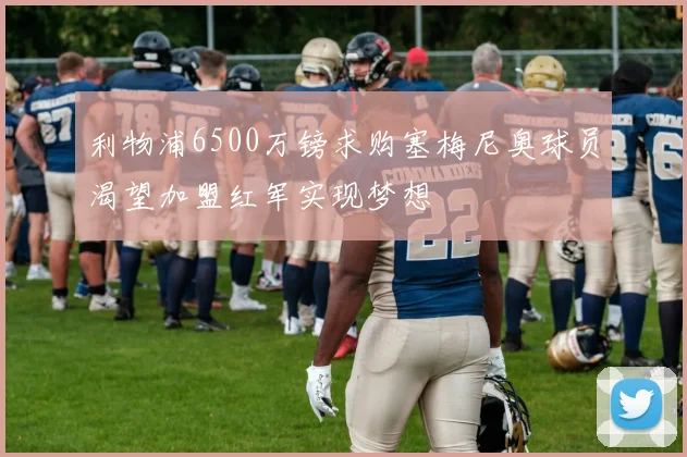 利物浦6500万镑求购塞梅尼奥球员渴望加盟红军实现梦想