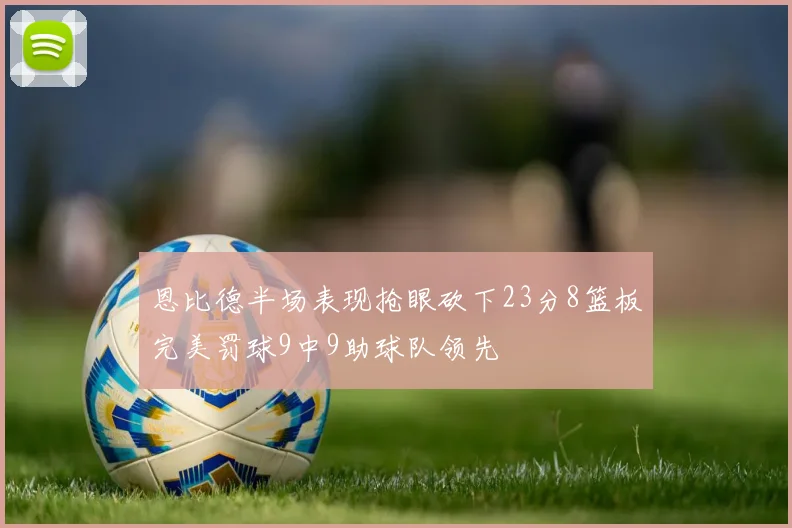 恩比德半场表现抢眼砍下23分8篮板完美罚球9中9助球队领先