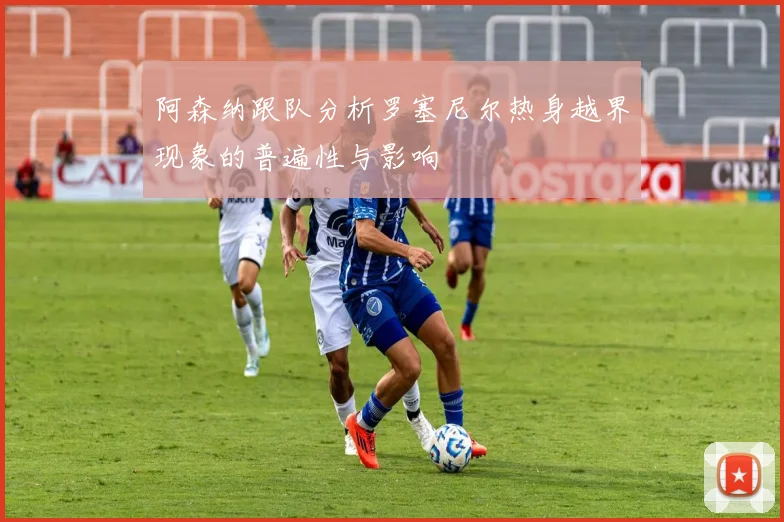 阿森纳跟队分析罗塞尼尔热身越界现象的普遍性与影响