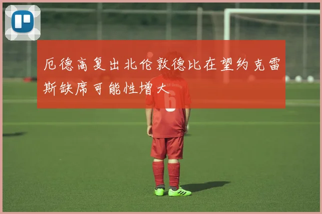 厄德高复出北伦敦德比在望约克雷斯缺席可能性增大