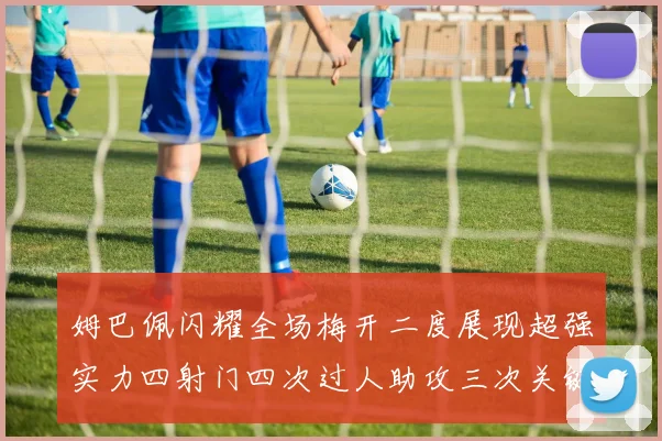 姆巴佩闪耀全场梅开二度展现超强实力四射门四次过人助攻三次关键传球