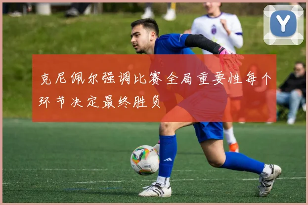 克尼佩尔强调比赛全局重要性每个环节决定最终胜负