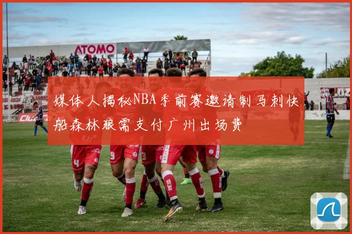 媒体人揭秘NBA季前赛邀请制马刺快船森林狼需支付广州出场费