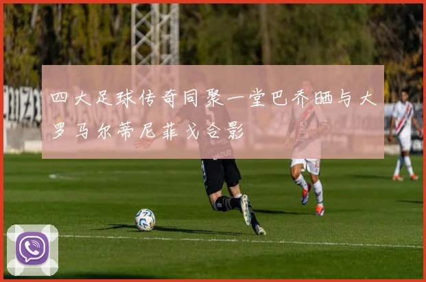 四大足球传奇同聚一堂巴乔晒与大罗马尔蒂尼菲戈合影