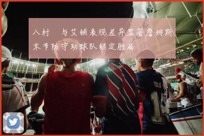 八村塁与艾顿表现差异显著詹姆斯末节防守助球队锁定胜局