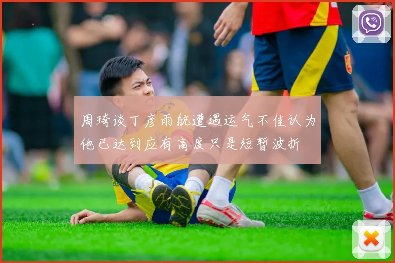 周琦谈丁彦雨航遭遇运气不佳认为他已达到应有高度只是短暂波折