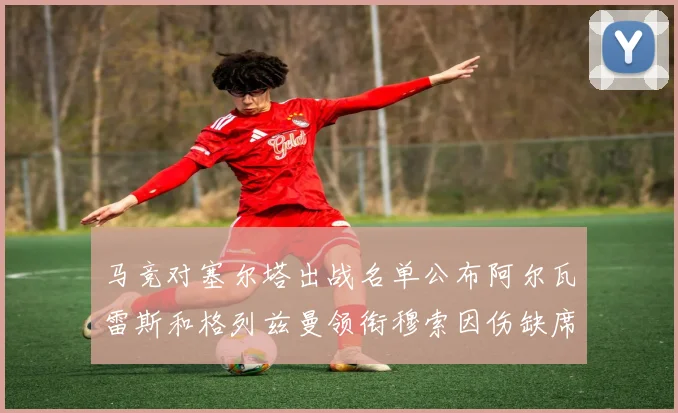 马竞对塞尔塔出战名单公布阿尔瓦雷斯和格列兹曼领衔穆索因伤缺席