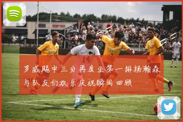 罗威飚中三分再度坐第一排杨瀚森与队友们欢乐庆祝瞬间回顾
