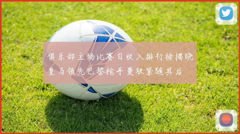 俱乐部主场比赛日收入排行榜揭晓皇马领先巴黎枪手曼联紧随其后