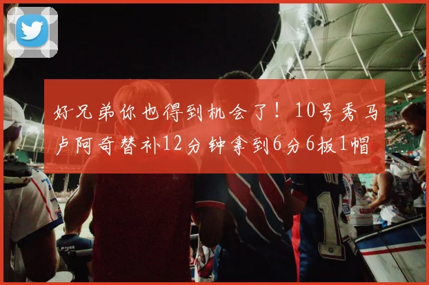 好兄弟你也得到机会了！10号秀马卢阿奇替补12分钟拿到6分6板1帽