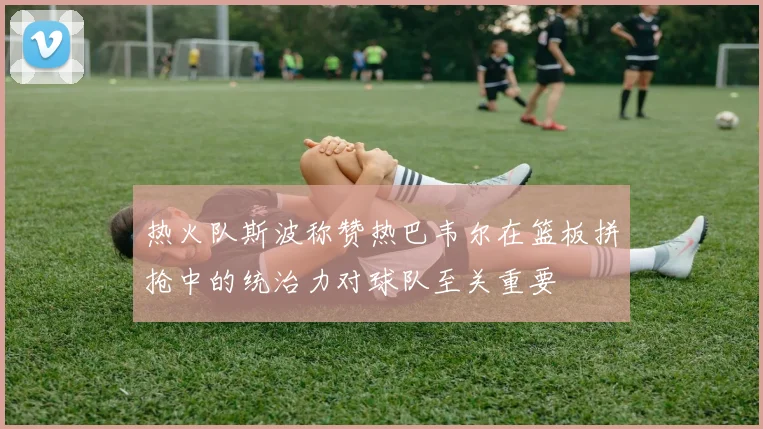 热火队斯波称赞热巴韦尔在篮板拼抢中的统治力对球队至关重要