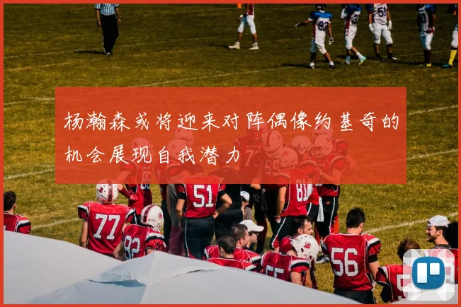 杨瀚森或将迎来对阵偶像约基奇的机会展现自我潜力
