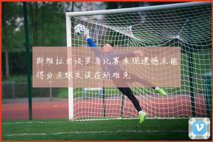 斯维拉尔谈罗马比赛表现遗憾未能得分点球失误在所难免