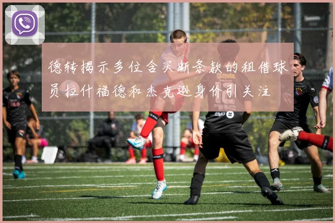 德转揭示多位含买断条款的租借球员拉什福德和杰克逊身价引关注