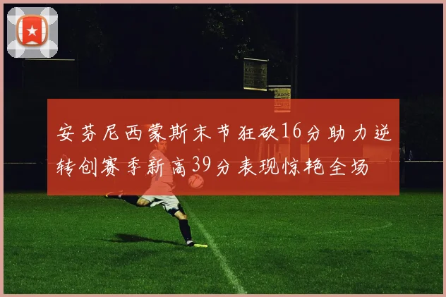 安芬尼西蒙斯末节狂砍16分助力逆转创赛季新高39分表现惊艳全场