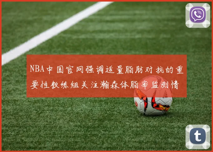 NBA中国官网强调适量脂肪对抗的重要性教练组关注瀚森体脂率监测情况