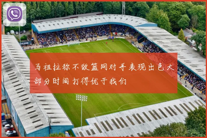 马祖拉称不敌篮网对手表现出色大部分时间打得优于我们
