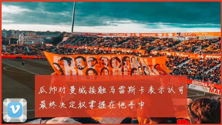 瓜帅对曼城接触马雷斯卡表示认可最终决定权掌握在他手中