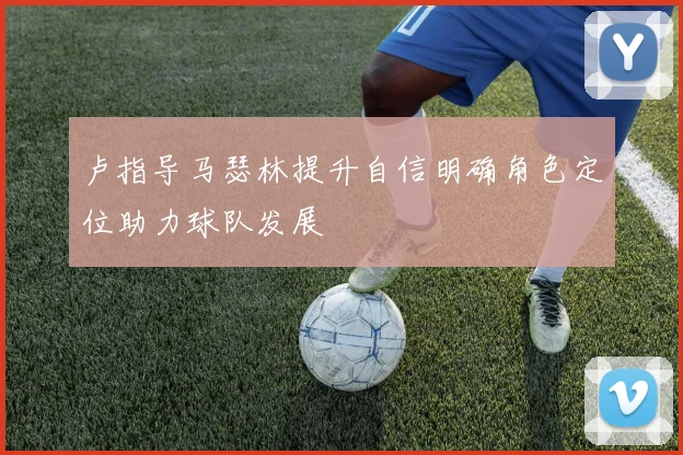 卢指导马瑟林提升自信明确角色定位助力球队发展