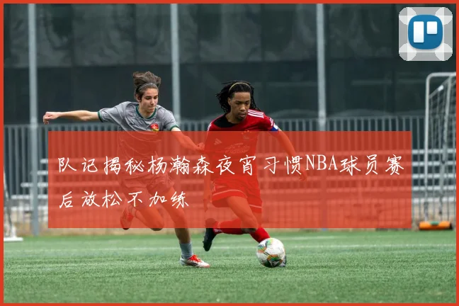 队记揭秘杨瀚森夜宵习惯NBA球员赛后放松不加练