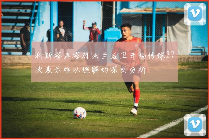 科斯塔库塔对米兰后卫开场传球27次表示难以理解的深刻分析
